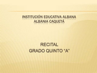 INSTITUCIÓN EDUCATIVA ALBANA
ALBANIA CAQUETÁ

RECITAL
GRADO QUINTO “A”

 
