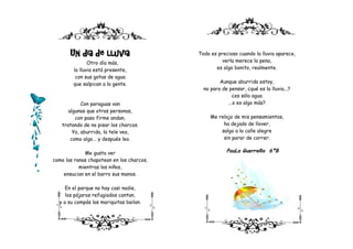 Un día de lluvia                    Todo es precioso cuando la lluvia aparece,
               Otro día más,                         verla merece la pena,
        la lluvia está presente,                  es algo bonito, realmente.
         con sus gotas de agua
        que salpican a la gente.                    Aunque aburrida estoy,
                                             no paro de pensar, ¿qué es la lluvia...?
                                                          ¿es sólo agua
            Con paraguas van                           ...o es algo más?
      algunas que otras personas,
         con paso firme andan,                  Me relajo de mis pensamientos,
   tratando de no pisar los charcos.                 ha dejado de llover,
        Yo, aburrida, la tele veo,                  salgo a la calle alegre
       como algo... y después leo.                   sin parar de correr.


             Me gusta ver                              PauLa GuerreRo 6ºB
como las ranas chapotean en los charcos,
           mientras los niños,
    ensucian en el barro sus manos.

     En el parque no hay casi nadie,
     los pájaros refugiados cantan,
  y a su compás las mariquitas bailan.
 