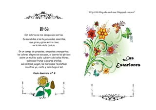 http://el-blog-de-azul-mar.blogspot.com.es/




                      Brisa
       Con la brisa se me escapa una sonrisa.
     Da sacudidas a las hojas caídas, amarillas,
           que giran y giran entre risas,
              en la isla de la caricia.

  En un campo de girasoles, amapolas y margaritas,
los colores alegres se escapan, al caerse los pétalos
   sobre un mullido suelo cubierto de bellas flores,
          sabrosas frutas y alegres ardillas.
                                                                                   Las
    Las ardillas juegan, las mariposas revolotean
        mientras yo, canto y bailo bajo el sol.
                                                                                 Estaciones
               Paula Guerrero 6º B
 