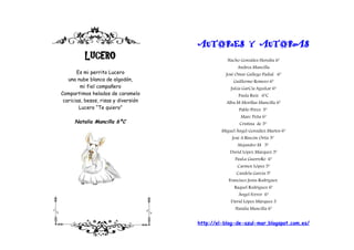 AUTORES Y AUTORAS
          LUCERO                                 Nacho González Heredia 6º
                                                      Andrea Mancilla
       Es mi perrito Lucero                      José Omar Gallego Padial 6º
   una nube blanca de algodón,                      Guillermo Romero 6º
         mi fiel compañero                         JuLia GarCía AguiLar 6º
Compartimos helados de caramelo                        Paula Ruiz 6ºC
 caricias, besos, risas y diversión              Alba M Morillas Mancilla 6º
        Lucero “Te quiero”                             Pablo Pérez 5º
                                                        Marc Peña 6º
      Natalia Mancilla 6ºC                             Cristina de 5º
                                               Miguel Ángel González Martos 6º
                                                    José A Rincón Ortiz 5º
                                                      Alejandro M 5º
                                                   David López Márquez 5º
                                                     PauLa GuerreRo 6º
                                                      Carmen López 5º
                                                      Candela García 5º
                                                  Francisco Jesús Rodríguez
                                                     Raquel Rodríguez 6º
                                                       Ángel Ferrer 6º
                                                   David López Márquez 5
                                                     Natalia Mancilla 6º


                                      http://el-blog-de-azul-mar.blogspot.com.es/
 