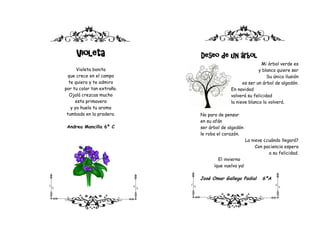 Violeta                Deseo de un árbol
                                                         Mi árbol verde es
      Violeta bonita                                    y blanco quiere ser
  que crece en el campo                                     Su única ilusión
  te quiero y te admiro                         es ser un árbol de algodón.
por tu color tan extraño.                 En navidad
   Ojalá crezcas mucho                    volverá su felicidad
     esta primavera                       la nieve blanco lo volverá.
   y yo huela tu aroma
 tumbada en la pradera.     No para de pensar
                            en su afán
 Andrea Mancilla 6º C       ser árbol de algodón
                            le roba el corazón.
                                                    La nieve ¿cuándo llegará?
                                                         Con paciencia espera
                                                               a su felicidad.
                                    El invierno
                                  ¡que vuelva ya!

                            José Omar Gallego Padial        6ºA
 