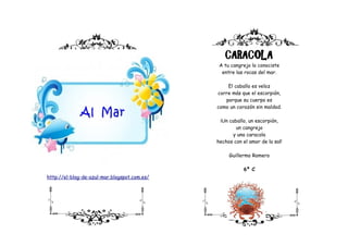 CARACOLA
                                               A tu cangrejo lo conociste
                                                entre las rocas del mar.

                                                  El caballo es veloz
                                              corre más que el escorpión,
                                                 porque su cuerpo es
                                              como un corazón sin maldad.

                                               ¡Un caballo, un escorpión,
                                                      un cangrejo
                                                    y una caracola
                                              hechos con el amor de la sal!

                                                   Guillermo Romero

                                                         6º C
http://el-blog-de-azul-mar.blogspot.com.es/
 