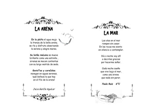LA ARENA
                                     LA MAR
  En la plaYa el agua moja         Las olas en el mar
 la trenza de la bella arena,       rompen sin cesar.
se ríe y disfruta observando     En las rocas me siento
  la serena y alegre marea.     en silencio a contemplar.

 Su larGa meLena se mueve         Día o noche voy allí
brillante como una estrella ,      a decirles gracias
 sirenas se mecen contentas       por hacerme soñar.
con su largo vestido de seda.
                                    Cada noche sueño
   GavioTas y caraColas           que vivo bajo el mar,
 navegan en aguas serenas,          como una sirena
   ¡qué belleza la que hay         que nada sin parar.
    en el filo de la arena!
                                   Paula Ruiz    6ºC

   JuLia GarCía AguiLar

            6ºB
 