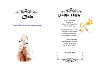 La estrella fugaz
             Cielo
                                                   La estrella fugaz
                                                       amarilla es
                                                como el sol y los planetas
http://el-blog-de-azul-mar.blogspot.com.es/
                                                   de colores la ves.

                                               Estrellitas de cinco puntas,
                                                incluso muchas miles más
                                                  suaves y puntiagudas
                                                 rotan y giran sin parar.

                                                       La estrella fugaz
                                                muchos deseos concede
                                                 y a miles de personas
                                                  las ha hecho soñar.




                                                    Marc Peña 6ºA
 