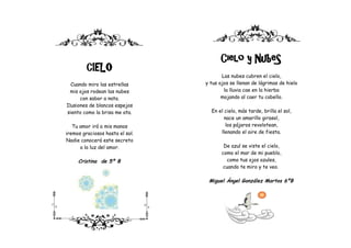 Cielo y NubeS
         CIELO
                                        Las nubes cubren el cielo,
  Cuando miro las estrellas      y tus ojos se llenan de lágrimas de hielo
  mis ojos rodean las nubes              la lluvia cae en la hierba
      con sabor a nata.                 mojando al caer tu cabello.
Ilusiones de blancos espejos
siento como la brisa me ata.       En el cielo, más tarde, brilla el sol,
                                         nace un amarillo girasol,
   Tu amor irá a mis manos                los pájaros revolotean,
iremos graciosos hasta el sol.         llenando el aire de fiesta.
Nadie conocerá este secreto
      a la luz del amor.                 De azul se viste el cielo,
                                        como el mar de mi pueblo,
     Cristina de 5º B                     como tus ojos azules,
                                        cuando te miro y te veo.

                                  Miguel Ángel González Martos 6ºB
 