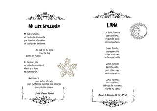 Mi luz brillante                         LUNA
                                          La luna, lunera
Mi luz brillante
                                           cascabalera,
de cielo de diamante
                                           rodando sola,
que ilumina el camino
                                          sin compañera.
de cualquier andante.

                                            Luna, lunilla,
           Mi luz en mi cielo
                                            cabezoncilla
               fuerte luz
                                           toda la noche
  como el fuego.
                                          brilla que brilla.

En todo el día
                                           Luna, lunada
no habrá oscuridad,
                                           semimojada,
el sol y la luna
                                           por el arroyo
te iluminarán.
                                          nada que nada.

    Me muero
                                           Luna, lunera,
           por subir al cielo,
                                           cascabelera,
   por juntarme con los dos amores
                                        debajo de la cama,
          que yo más quiero.
                                          tienes tu cena.

          José Omar Padial
                                     José A Rincón Ortiz 5º C
                6 A
 
