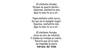 El elefante lloraba
Porque no quería dormir…
-¡Duerme, elefantito mío,
Que la luna te va a oír…
Papá elefante está cerca,
Se oye en el manglar mugir;
Duerme, elefantito mío,
Que la luna te va a oír…
El elefante lloraba
(¡con un aire de infeliz!)
Y alzaba su trompa al viento…
Parecía que en la luna
Se limpiaba la nariz.
Adriano del Valle
 