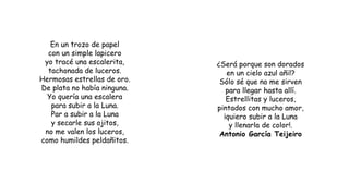 En un trozo de papel
con un simple lapicero
yo tracé una escalerita,
tachonada de luceros.
Hermosas estrellas de oro.
De plata no había ninguna.
Yo quería una escalera
para subir a la Luna.
Par a subir a la Luna
y secarle sus ojitos,
no me valen los luceros,
como humildes peldañitos.
¿Será porque son dorados
en un cielo azul añil?
Sólo sé que no me sirven
para llegar hasta allí.
Estrellitas y luceros,
pintados con mucho amor,
¡quiero subir a la Luna
y llenarla de color!.
Antonio García Teijeiro
 