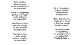 Esta fabulilla,
salga bien o mal,
me ha ocurrido ahora
por casualidad.
Cerca de unos prados
que hay en mi lugar,
pasaba un borrico
por casualidad.
Una flauta en ellos
halló, que un zagal
se dejó olvidada
por casualidad.
Acercóse a olerla
el dicho animal,
y dio un resoplido
por casualidad.
En la flauta el aire
se hubo de colar,
y sonó la flauta
por casualidad.
"iOh!", dijo el borrico,
"¡qué bien sé tocar!
¡y dirán que es mala
la música asnal!"
Sin regla del arte,
borriquitos hay
que una vez aciertan
por casualidad.
Tomás de Iriarte
 