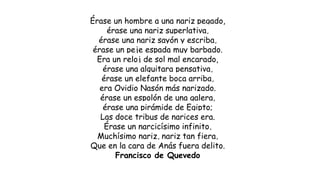 Érase un hombre a una nariz pegado,
érase una nariz superlativa,
érase una nariz sayón y escriba,
érase un peje espada muy barbado.
Era un reloj de sol mal encarado,
érase una alquitara pensativa,
érase un elefante boca arriba,
era Ovidio Nasón más narizado.
érase un espolón de una galera,
érase una pirámide de Egipto;
Las doce tribus de narices era.
Érase un narcicísimo infinito,
Muchísimo nariz, nariz tan fiera,
Que en la cara de Anás fuera delito.
Francisco de Quevedo
 