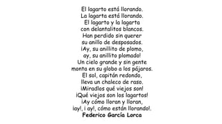 El lagarto está llorando.
La lagarta está llorando.
El lagarto y la lagarta
con delantalitos blancos.
Han perdido sin querer
su anillo de desposados.
¡Ay, su anillito de plomo,
ay, su anillito plomado!
Un cielo grande y sin gente
monta en su globo a los pájaros.
El sol, capitán redondo,
lleva un chaleco de raso.
¡Miradlos qué viejos son!
¡Qué viejos son los lagartos!
¡Ay cómo lloran y lloran,
¡ay!, ¡ ay!, cómo están llorando!.
Federico García Lorca
 