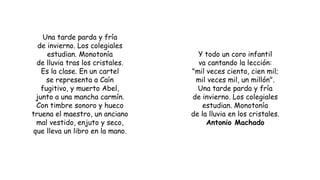 Una tarde parda y fría
de invierno. Los colegiales
estudian. Monotonía
de lluvia tras los cristales.
Es la clase. En un cartel
se representa a Caín
fugitivo, y muerto Abel,
junto a una mancha carmín.
Con timbre sonoro y hueco
truena el maestro, un anciano
mal vestido, enjuto y seco,
que lleva un libro en la mano.
Y todo un coro infantil
va cantando la lección:
"mil veces ciento, cien mil;
mil veces mil, un millón".
Una tarde parda y fría
de invierno. Los colegiales
estudian. Monotonía
de la lluvia en los cristales.
Antonio Machado
 