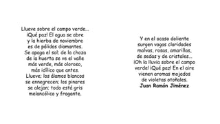 Llueve sobre el campo verde...
¡Qué paz! El agua se abre
y la hierba de noviembre
es de pálidos diamantes.
Se apaga el sol; de la choza
de la huerta se ve el valle
más verde, más oloroso,
más idílico que antes.
Llueve; los álamos blancos
se ennegrecen; los pinares
se alejan; todo está gris
melancólico y fragante.
Y en el ocaso doliente
surgen vagas claridades
malvas, rosas, amarillas,
de sedas y de cristales...
¡Oh la lluvia sobre el campo
verde! ¡Qué paz! En el aire
vienen aromas mojados
de violetas otoñales.
Juan Ramón Jiménez
 