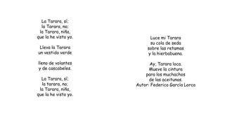 La Tarara, sí;
la Tarara, no;
la Tarara, niña,
que la he visto yo.
Lleva la Tarara
un vestido verde
lleno de volantes
y de cascabeles.
La Tarara, sí;
la tarara, no;
la Tarara, niña,
que la he visto yo.
Luce mi Tarara
su cola de seda
sobre las retamas
y la hierbabuena.
Ay, Tarara loca.
Mueve la cintura
para los muchachos
de las aceitunas.
Autor: Federico García Lorca
 