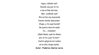 Agua, ¿dónde vas?
Riendo voy por el río
a las orillas del mar.
Mar, ¿adónde vas?
Río arriba voy buscando
fuente donde descansar.
Chopo, y tú ¿qué harás?
No quiero decirte nada.
Yo..., ¡temblar!
¿Qué deseo, qué no deseo,
por el río y por la mar?
Cuatro pájaros sin rumbo
en el alto chopo están.
Autor: Federico García Lorca
 