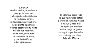 CARICIA
Madre, madre, tú me besas
pero yo te beso más
y el enjambre de mis besos
no te deja ni mirar...
Si la abeja se entra al lirio,
no se siente su aletear.
Cuando escondes a tu hijito
ni se le oye respirar...
Yo te miro, yo te miro
sin cansarme de mirar,
y qué lindo niño veo
a tus ojos asomar...
El estanque copia todo
lo que tú mirando estás;
pero tú en las niñas tienes
a tu hijo y nada más.
Los ojitos que me diste
me los tengo de gastar
en seguirte por los valles,
por el cielo y por el mar…
Gabriela Mistral
 