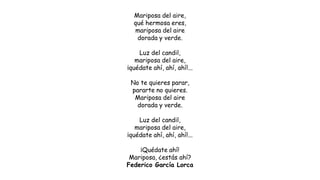 Mariposa del aire,
qué hermosa eres,
mariposa del aire
dorada y verde.
Luz del candil,
mariposa del aire,
¡quédate ahí, ahí, ahí!...
No te quieres parar,
pararte no quieres.
Mariposa del aire
dorada y verde.
Luz del candil,
mariposa del aire,
¡quédate ahí, ahí, ahí!...
¡Quédate ahí!
Mariposa, ¿estás ahí?
Federico García Lorca
 