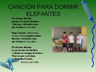 CANCIÓN PARA DORMIR
ELEFANTES
El elefante lloraba
porque no quería dormir...
_Duerme, elefantito mío,
que la luna te va a oír...
Papá elefante está cerca,
se oye en el manglarmugir;
duerme, elefantito mío,
que la luna te va a oír...
El elefante lloraba
(¡con un aire de infeliz!)
y alzaba su trompa al viento...
Parecía que en la luna
se limpiaba la nariz.
• Adriano del Valle
 