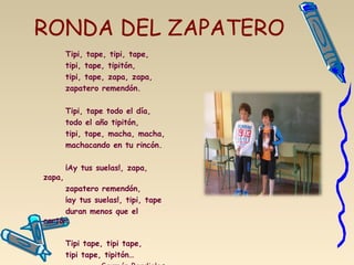 RONDA DEL ZAPATERO
Tipi, tape, tipi, tape,
tipi, tape, tipitón,
tipi, tape, zapa, zapa,
zapatero remendón.
 
Tipi, tape todo el día,
todo el año tipitón,
tipi, tape, macha, macha,
machacando en tu rincón.
 
¡Ay tus suelas!, zapa,
zapa,
zapatero remendón,
¡ay tus suelas!, tipi, tape
duran menos que el
cartón.
 
Tipi tape, tipi tape,
tipi tape, tipitón…
 