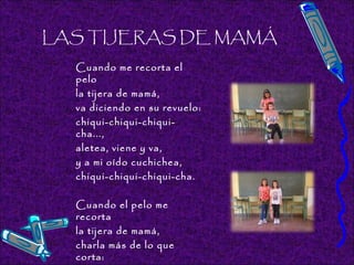 LAS TIJERAS DE MAMÁ
Cuando me recorta el
pelo
la tijera de mamá,
va diciendo en su revuelo:
chiqui-chiqui-chiqui-
cha...,
aletea, viene y va,
y a mi oído cuchichea,
chiqui-chiqui-chiqui-cha.
 
Cuando el pelo me
recorta
la tijera de mamá,
charla más de lo que
corta:
 