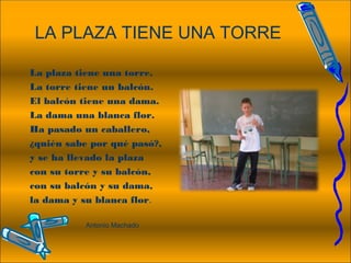 LA PLAZA TIENE UNA TORRE
La plaza tiene una torre.
La torre tiene un balcón.
El balcón tiene una dama.
La dama una blanca flor.
Ha pasado un caballero,
¿quién sabe por qué pasó?,
y se ha llevado la plaza
con su torre y su balcón,
con su balcón y su dama,
la dama y su blanca flor.
 
Antonio Machado
 