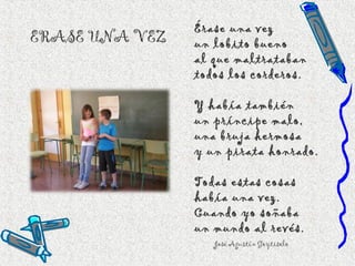 ERASE UNA VEZ
Érase una vez
un lobito bueno
al que maltrataban
todos los corderos.
Y había también
un príncipe malo,
una bruja hermosa
y un pirata honrado.
Todas estas cosas
había una vez.
Cuando yo soñaba
un mundo al revés.
José Agustín Goytisolo
 