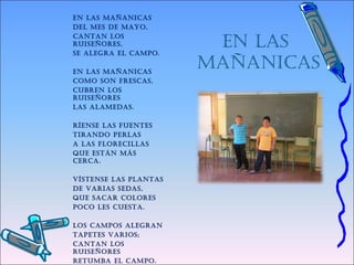 EN LAS
MAÑANICAS
EN LAS MAÑANICAS
dEL MES dE MAyo,
CANtAN LoS
ruISEÑorES,
SE ALEgrA EL CAMpo.
 
EN LAS MAÑANICAS
CoMo SoN frESCAS,
CubrEN LoS
ruISEÑorES
LAS ALAMEdAS.
 
ríENSE LAS fuENtES
tIrANdo pErLAS
A LAS fLorECILLAS
quE EStáN MáS
CErCA.
 
VíStENSE LAS pLANtAS
dE VArIAS SEdAS,
quE SACAr CoLorES
poCo LES CuEStA.
 
LoS CAMpoS ALEgrAN
tApEtES VArIoS;
CANtAN LoS
ruISEÑorES
rEtuMbA EL CAMpo.
 