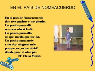 EN EL PAÍS DE NOMEACUERDO
En el país de Nomeacuerdo
doy tres pasitos y me pierdo.
Un pasito para allí,
no recuerdo si lo di.
Un pasito para allá,
ay qué miedo que me da.
Un pasito para atrás
y no doy ninguno más
porque ya, ya me olvidé
dónde puse el otro pie.
Mª Elena Walsh
 