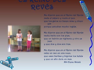EL REINO DEL
REVÉS
Me dijeron que en el Reino del Revés
nada el pájaro y vuela el pez,
que los gatos no hacen miau y dicen
yes
porque estudian mucho inglés.
Me dijeron que en el Reino del Revés
nadie baila con los pies,
que un ladrón es vigilante y otro es
juez
y que dos y dos son tres.
 
Me dijeron que en el Reino del Revés
cabe un oso en una nuez,
que usan barbas y bigotes los bebés
y que un año dura un mes.
Mª Elena Walsh
 
