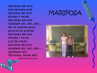 MARIPOSA
Mariposa del aire,
que hermosa eres,
mariposa del aire
dorada y verde.
Mariposa del aire
¡quédate ahí, ahí, ahí!...
No te quieres parar,
pararte no quieres.
Mariposa del aire
dorada y verde.
Luz de candil,
mariposa del aire,
¡quédate ahí, ahí, ahí!...
¡Quédate ahí!
Mariposa, ¿estás ahí?
Federico García Lorca
 