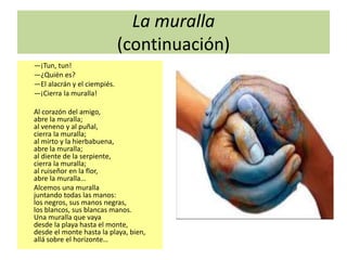 La muralla
(continuación)
—¡Tun, tun!
—¿Quién es?
—El alacrán y el ciempiés.
—¡Cierra la muralla!
Al corazón del amigo,
abre la muralla;
al veneno y al puñal,
cierra la muralla;
al mirto y la hierbabuena,
abre la muralla;
al diente de la serpiente,
cierra la muralla;
al ruiseñor en la flor,
abre la muralla…
Alcemos una muralla
juntando todas las manos:
los negros, sus manos negras,
los blancos, sus blancas manos.
Una muralla que vaya
desde la playa hasta el monte,
desde el monte hasta la playa, bien,
allá sobre el horizonte…
 
