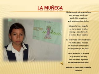 LA MUÑECA
Me he encontrado una muñeca
con un raído sombrero,
que le falta una pierna
y de una mano tres dedos.
Al agacharme a cogerla

se me ha caído el reloj,
me voy a casa llorando
le he roto de un pisotón.
La he tomado entre mis brazos
y la he llevado a mi casa,

mi madre al verme la cara
me pregunta que me pasa.
La he mostrado la muñeca
lo que queda del reloj
pero no me ha regañado

me ha abrazado con amor.
MARISA ALONSO SANTAMARÍA,
Española

 