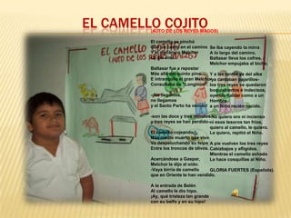 EL CAMELLO COJITO

(AUTO DE LOS REYES MAGOS)
El camello se pinchó
Con un cardo en el camino Se iba cayendo la mirra
Y el mecánico Melchor
A lo largo del camino,
Le dio vino.
Baltasar lleva los cofres,
Melchor empujaba al bicho.
Baltasar fue a repostar
Más allá del quinto pino.... Y a las tantas ya del alba
E intranquilo el gran Melchor cantaban pajarillos-ya
Consultaba su "Longinos". los tres reyes se quedaron
boquiabiertos e indecisos,
-¡No llegamos,
oyendo hablar como a un
no llegamos
Hombre
y el Santo Parto ha venido! a un Niño recién nacido.
-son las doce y tres minutos-No quiero oro ni incienso
y tres reyes se han perdido-. esos tesoros tan fríos,
ni
quiero al camello, le quiero.
El camello cojeando
Le quiero, repitió el Niño.
Más medio muerto que vivo
Va despeluchando su felpa A pie vuelven los tres reyes
Entre los troncos de olivos. Cabizbajos y afligidos.
Mientras el camello echado
Acercándose a Gaspar,
Le hace cosquillas al Niño.
Melchor le dijo al oído:
-Vaya birria de camello
GLORIA FUERTES (Española).
que en Oriente te han vendido.
A la entrada de Belén
Al camello le dio hipo.
¡Ay, qué tristeza tan grande
con su belfo y en su hipo!

 