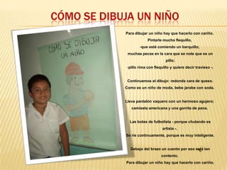 CÓMO SE DIBUJA UN NIÑO
Para dibujar un niño hay que hacerlo con cariño.
Pintarle mucho flequillo,
-que esté comiendo un barquillo;
muchas pecas en la cara que se note que es un

pillo;
-pillo rima con flequillo y quiere decir travieso -.

Continuemos el dibujo: redonda cara de queso.
Como es un niño de moda, bebe jarabe con soda.

Lleva pantalón vaquero con un hermoso agujero;
camiseta americana y una gorrita de pana.

Las botas de futbolista - porque chutando es
artista -.
Se ríe continuamente, porque es muy inteligente.

Debajo del brazo un cuento por eso está tan
contento.
Para dibujar un niño hay que hacerlo con cariño.

 
