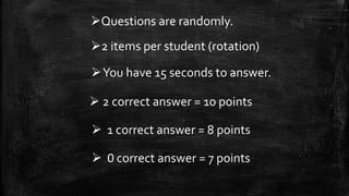 Questions are randomly.
2 items per student (rotation)
 2 correct answer = 10 points
 1 correct answer = 8 points
 0 correct answer = 7 points
You have 15 seconds to answer.
 