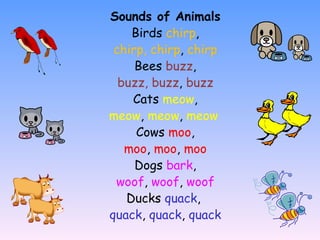 Sounds of Animals Birds  chirp , chirp, chirp ,  chirp Bees  buzz , buzz, buzz ,  buzz Cats  meow , meow ,  meow ,  meow   Cows  moo , moo ,  moo ,  moo Dogs  bark , woof ,  woof ,  woof Ducks  quack ,  quack ,  quack ,  quack 