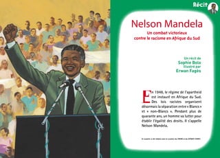 5
Nelson Mandela
Un récit de
Sophie Bolo
illustré par
Erwan Fagès
Un combat victorieux
contre le racisme en Afrique du Sud
E
n 1948, le régime de l’apartheid
est ­instauré en Afrique du Sud.
Des lois ­racistes organisent
­désormais la ­séparation entre « Blancs »
et «  non-Blancs  ». Pendant plus de
­quarante ans, un homme va lutter pour
établir l’égalité des droits. Il s’appelle
Nelson Mandela.
Ce numéro a été réalisé avec le soutien du CIDEM et du Scéren (CNDP).
 