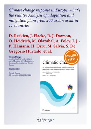 1 23
Climatic Change
An Interdisciplinary, International
Journal Devoted to the Description,
Causes and Implications of Climatic
Change
ISSN 0165-0009
Climatic Change
DOI 10.1007/s10584-013-0989-8
Climate change response in Europe: what’s
the reality? Analysis of adaptation and
mitigation plans from 200 urban areas in
11 countries
D. Reckien, J. Flacke, R. J. Dawson,
O. Heidrich, M. Olazabal, A. Foley, J. J.-
P. Hamann, H. Orru, M. Salvia, S. De
Gregorio Hurtado, et al.
 