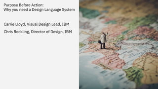 Purpose Before Action:
Why you need a Design Language System
1
Carrie Lloyd, Visual Design Lead, IBM
Chris Reckling, Director of Design, IBM
 