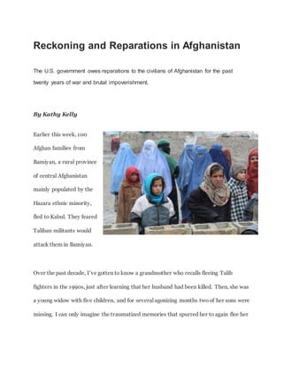 Reckoning and Reparations in Afghanistan
The U.S. government owes reparations to the civilians of Afghanistan for the past
twenty years of war and brutal impoverishment.
By Kathy Kelly
Earlier this week, 100
Afghan families from
Bamiyan, a rural province
of central Afghanistan
mainly populated by the
Hazara ethnic minority,
fled to Kabul. They feared
Taliban militants would
attack them in Bamiyan.
Over the past decade, I’ve gotten to know a grandmother who recalls fleeing Talib
fighters in the 1990s, just after learning that her husband had been killed. Then, she was
a young widow with five children, and for several agonizing months two of her sons were
missing. I can only imagine the traumatized memories that spurred her to again flee her
 
