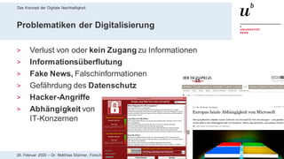 Das Konzept der Digitale Nachhaltigkeit
1828. Februar 2020 – Dr. Matthias Stürmer, Forschungsstelle Digitale Nachhaltigkeit
Problematiken der Digitalisierung
> Verlust von oder kein Zugang zu Informationen
> Informationsüberflutung
> Fake News, Falschinformationen
> Gefährdung des Datenschutz
> Hacker-Angriffe
> Abhängigkeit von
IT-Konzernen
 