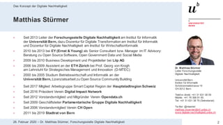 Das Konzept der Digitale Nachhaltigkeit
228. Februar 2020 – Dr. Matthias Stürmer, Forschungsstelle Digitale Nachhaltigkeit
Matthias Stürmer
> Seit 2013 Leiter der Forschungsstelle Digitale Nachhaltigkeit am Institut für Informatik
der Universität Bern, dazu Dozentur für Digitale Transformation am Institut für Informatik
und Dozentur für Digitale Nachhaltigkeit am Institut für Wirtschaftsinformatik
> 2010 bis 2013 bei EY (Ernst & Young) als Senior Consultant bzw. Manager im IT Advisory:
Beratung zu Open Source Software, Open Government Data und Social Media
> 2009 bis 2010 Business Development und Projektleiter bei Liip AG
> 2006 bis 2009 Assistent an der ETH Zürich bei Prof. Georg von Krogh
am Lehrstuhl für Strategisches Management und Innovation (D-MTEC)
> 2000 bis 2005 Studium Betriebswirtschaft und Informatik an der
Universität Bern, Lizenziatsarbeit zu Open Source Community Building
> Seit 2017 Mitglied Arbeitsgruppe Smart Capital Region der Hauptstadtregion Schweiz
> Seit 2016 Präsident Verein Digital Impact Network
> Seit 2012 Vorstandsmitglied und Mitgründer Verein Opendata.ch
> Seit 2009 Geschäftsleiter Parlamentarische Gruppe Digitale Nachhaltigkeit
> Seit 2006 Vorstandsmitglied Verein CH Open
> 2011 bis 2019 Stadtrat von Bern
Dr. Matthias Stürmer
Leiter Forschungsstelle
Digitale Nachhaltigkeit
Universität Bern
Institut für Informatik
Schützenmattstrasse 14
CH-3012 Bern
Telefon direkt: +41 31 631 38 09
Mobile: +41 76 368 81 65
Tel: +41 31 631 38 79 (Sekretariat)
Tw itter: @maemst
matthias.stuermer@inf.unibe.ch
www.digitale-nachhaltigkeit.unibe.ch
 