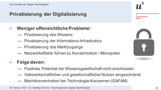 Das Konzept der Digitale Nachhaltigkeit
2528. Februar 2020 – Dr. Matthias Stürmer, Forschungsstelle Digitale Nachhaltigkeit
Privatisierung der Digitalisierung
> Weniger offensichtlicheProbleme:
— Privatisierung des Wissens
— Privatisierung der Informations-Infrastruktur
— Privatisierung des Marktzugangs
— Netzwerkeffekte führen zu Konzentration / Monopolen
> Folge davon:
— Positives Potential der Wissensgesellschaft nicht erschlossen
— Volkswirtschaftlicher und gesellschaftlicher Nutzen eingeschränkt
— Machtkonzentration bei Technologie-Konzernen (GAFAM)
 