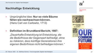 Das Konzept der Digitale Nachhaltigkeit
2728. Februar 2020 – Dr. Matthias Stürmer, Forschungsstelle Digitale Nachhaltigkeit
Nachhaltige Entwicklung
> Ursprüngliche Idee: Nur so viele Bäume
fällen wie nachwachsen können.
(Hans Carl von Carlowitz, 1713)
> Definition im Brundtland Bericht, 1987:
„Dauerhafte Entwicklung ist Entwicklung, die
die Bedürfnisse der Gegenwart befriedigt, ohne
zu riskieren, dass künftige Generationen ihre
eigenen Bedürfnisse nicht befriedigen können.“
 