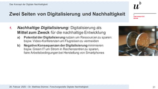 Das Konzept der Digitale Nachhaltigkeit
3128. Februar 2020 – Dr. Matthias Stürmer, Forschungsstelle Digitale Nachhaltigkeit
Zwei Seiten von Digitalisierung und Nachhaltigkeit
1. Nachhaltige Digitalisierung: Digitalisierung als
Mittel zum Zweck für die nachhaltige Entwicklung
a) Potentialder Digitalisierungnutzen um Ressourcenzu sparen:
bspw. Video-Konferenzenum Flugreisenzu vermeiden
b) Negative Konsequenzen der Digitalisierungminimieren:
bspw. Green IT um Strom in Rechenzentrenzu sparen,
faire Arbeitsbedingungenbei Herstellung von Smartphones
 