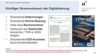 Das Konzept der Digitale Nachhaltigkeit
3328. Februar 2020 – Dr. Matthias Stürmer, Forschungsstelle Digitale Nachhaltigkeit
Künftiger Stromverbrauch der Digitalisierung
> Wachsende Datenmengen
> Wachsende Online-Nutzung
> Viele neue Rechenzentren
> Verbrauch von Elektrizität
könnte bis 7 TWh in 2025
steigen
> Wachsender CO2-Ausstoss
durch Kohlekraftwerke
Quellen:
Andrae 2019 https://www.researchgate.net/publication/332111132_Prediction_Studies_of_Electricity_Use_of_Global_Computing_in_2030
Shift 2019 https://theshiftproject.org/wp-content/uploads/2019/03/Lean-ICT-Report_The-Shift-Project_2019.pdf
 