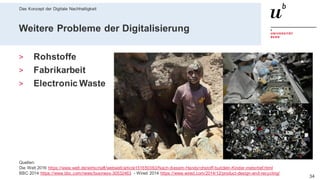 Das Konzept der Digitale Nachhaltigkeit
3428. Februar 2020 – Dr. Matthias Stürmer, Forschungsstelle Digitale Nachhaltigkeit
Weitere Probleme der Digitalisierung
> Rohstoffe
> Fabrikarbeit
> Electronic Waste
Quellen:
Die Welt 2016 https://www.welt.de/wirtschaft/webwelt/article151650363/Nach-diesem-Handyrohstoff-buddeln-Kinder-metertief.html
BBC 2014 https://www.bbc.com/news/business-30532463 - Wired 2014 https://www.wired.com/2014/12/product-design-and-recycling/
 