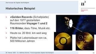 Das Konzept der Digitale Nachhaltigkeit
4028. Februar 2020 – Dr. Matthias Stürmer, Forschungsstelle Digitale Nachhaltigkeit
Historisches Beispiel
> «Golden Record» (Schallplatte)
auf den 1977 gestarteten
Raumsonden Voyager 1 und 2
> 116 Bilder, dazu Töne, Musik etc.
> Heute ca. 20 Mrd. km weit weg
> Platte hat Lebensdauer von ca.
500 Millionen Jahren
 