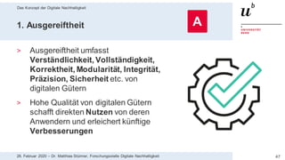 Das Konzept der Digitale Nachhaltigkeit
4728. Februar 2020 – Dr. Matthias Stürmer, Forschungsstelle Digitale Nachhaltigkeit
1. Ausgereiftheit
> Ausgereiftheit umfasst
Verständlichkeit, Vollständigkeit,
Korrektheit, Modularität, Integrität,
Präzision, Sicherheit etc. von
digitalen Gütern
> Hohe Qualität von digitalen Gütern
schafft direkten Nutzen von deren
Anwendern und erleichert künftige
Verbesserungen
A
 