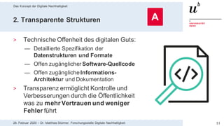 Das Konzept der Digitale Nachhaltigkeit
5128. Februar 2020 – Dr. Matthias Stürmer, Forschungsstelle Digitale Nachhaltigkeit
2. Transparente Strukturen
> Technische Offenheit des digitalen Guts:
— Detaillierte Spezifikation der
Datenstrukturen und Formate
— Offen zugänglicher Software-Quellcode
— Offen zugängliche Informations-
Architektur und Dokumentation
> Transparenz ermöglicht Kontrolle und
Verbesserungen durch die Öffentlichkeit
was zu mehr Vertrauen und weniger
Fehler führt
A
 